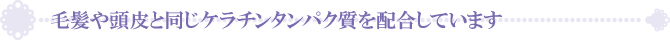 毛髪や頭皮と同じケラチンタンパク質を配合しています 毛髪や頭皮と同じケラチンタンパク質を配合しています